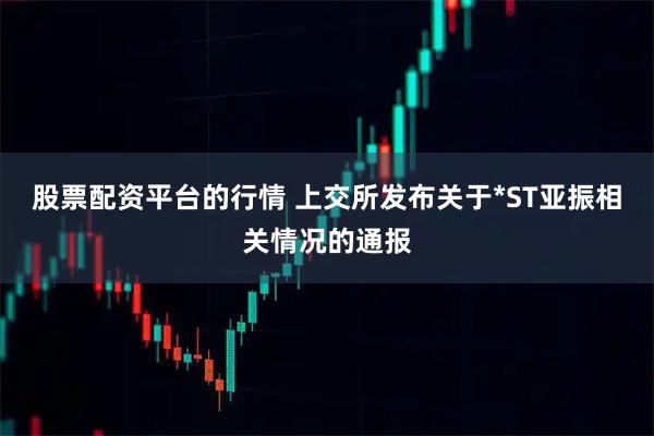 股票配资平台的行情 上交所发布关于*ST亚振相关情况的通报