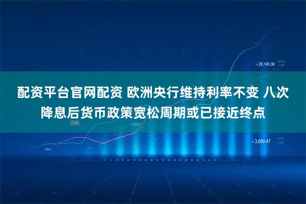 配资平台官网配资 欧洲央行维持利率不变 八次降息后货币政策宽松周期或已接近终点