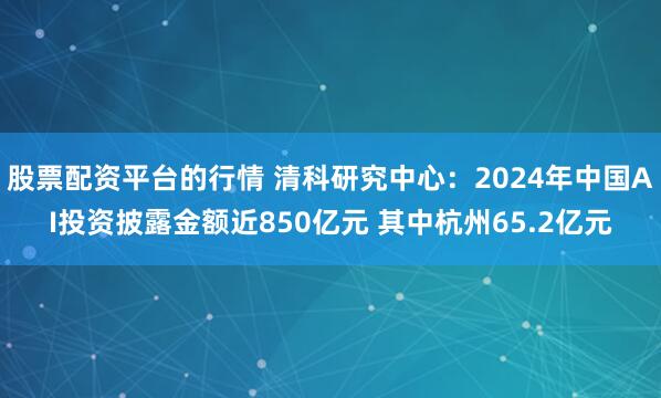 股票配资平台的行情 清科研究中心：2024年中国AI投资披露金额近850亿元 其中杭州65.2亿元