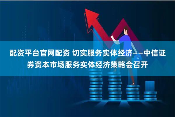 配资平台官网配资 切实服务实体经济——中信证券资本市场服务实体经济策略会召开