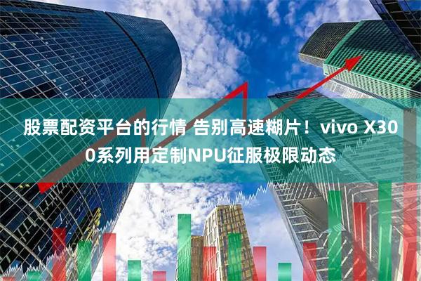 股票配资平台的行情 告别高速糊片！vivo X300系列用定制NPU征服极限动态