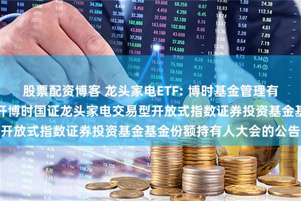 股票配资博客 龙头家电ETF: 博时基金管理有限公司关于以通讯方式召开博时国证龙头家电交易型开放式指数证券投资基金基金份额持有人大会的公告