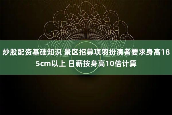 炒股配资基础知识 景区招募项羽扮演者要求身高185cm以上 日薪按身高10倍计算
