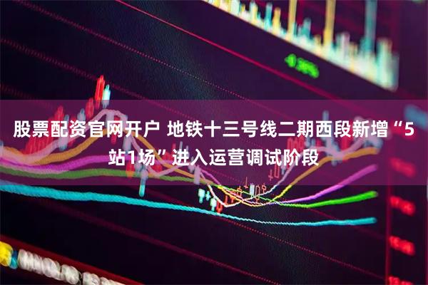 股票配资官网开户 地铁十三号线二期西段新增“5站1场”进入运营调试阶段