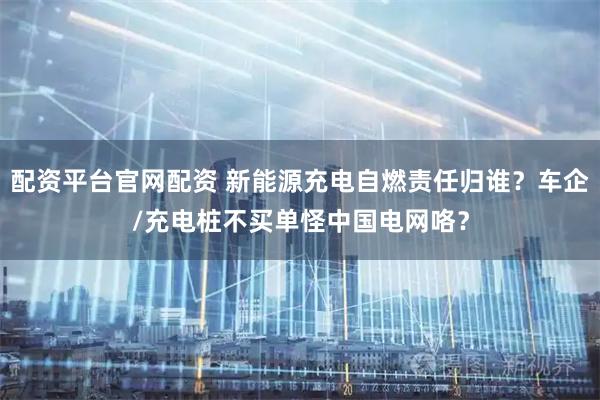 配资平台官网配资 新能源充电自燃责任归谁？车企/充电桩不买单怪中国电网咯？