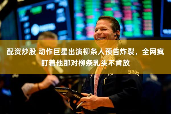 配资炒股 动作巨星出演柳条人预告炸裂，全网疯盯着他那对柳条乳头不肯放
