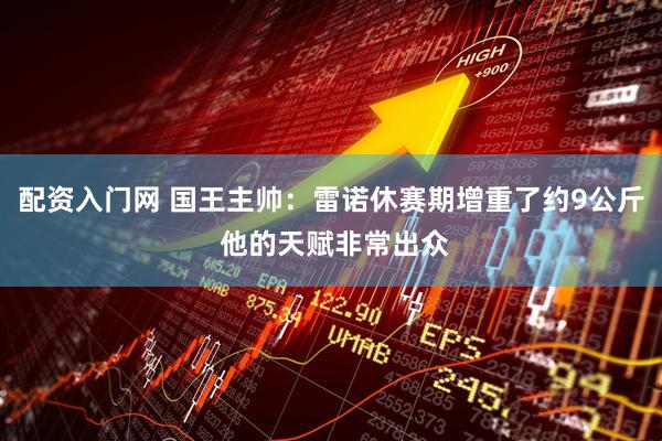 配资入门网 国王主帅：雷诺休赛期增重了约9公斤 他的天赋非常出众